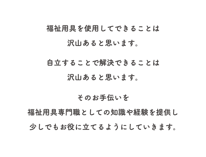 福祉用具を使用してできることは沢山あると思います。自立することで解決できることは沢山あると思います。そのお手伝いを福祉用具専門職としての知識や経験を提供し少しでもお役に立てるようにしていきます。