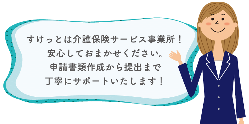 すけっとは介護保険サービス事業所！安心しておまかせください。申請書類作成から提出まで丁寧にサポートいたします！